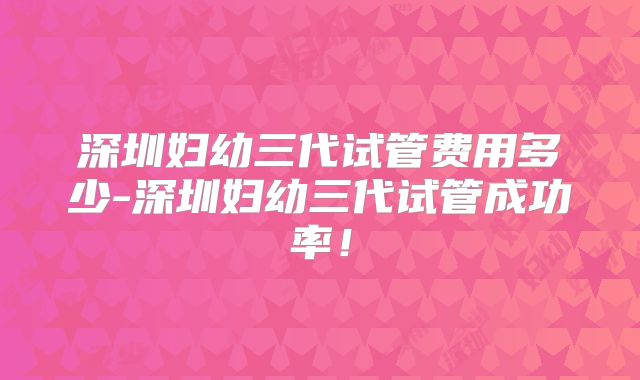 深圳妇幼三代试管费用多少-深圳妇幼三代试管成功率!