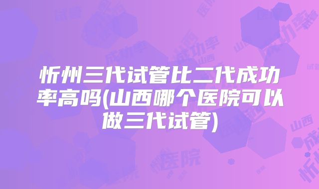 忻州三代试管比二代成功率高吗(山西哪个医院可以做三代试管)