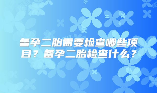 备孕二胎需要检查哪些项目？备孕二胎检查什么？