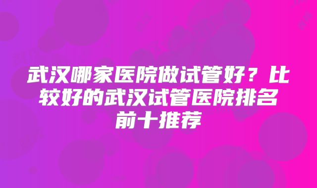 武汉哪家医院做试管好?比较好的武汉试管医院排名前十推荐
