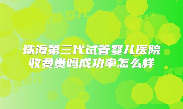珠海第三代试管婴儿医院收费贵吗成功率怎么样