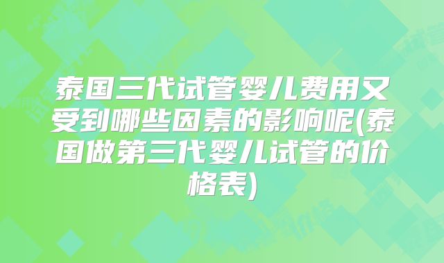 泰国三代试管婴儿费用又受到哪些因素的影响呢(泰国做第三代婴儿试管的价格表)