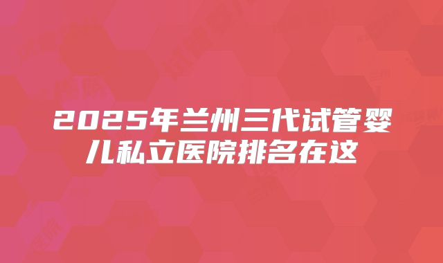 2025年兰州三代试管婴儿私立医院排名在这