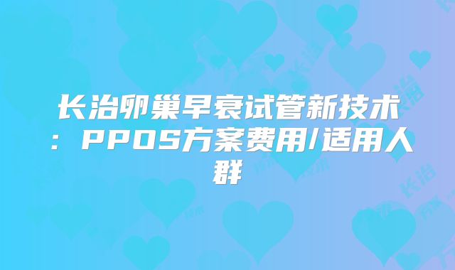 长治卵巢早衰试管新技术：PPOS方案费用/适用人群