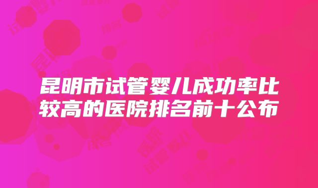 昆明市试管婴儿成功率比较高的医院排名前十公布