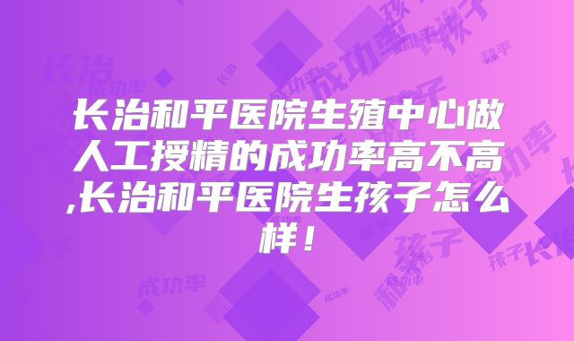 长治和平医院生殖中心做人工授精的成功率高不高,长治和平医院生孩子怎么样!