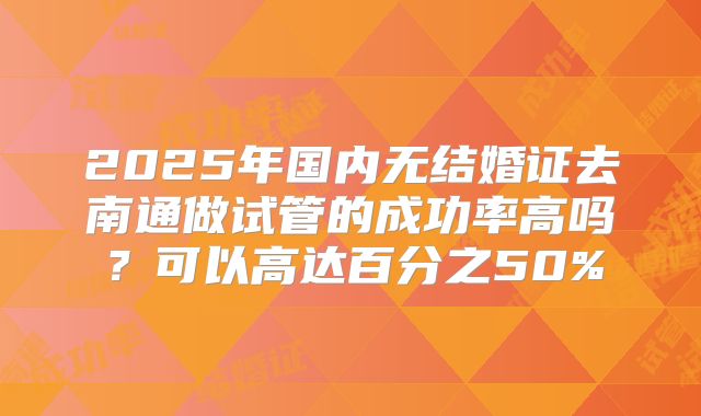 2025年国内无结婚证去南通做试管的成功率高吗?可以高达百分之50%