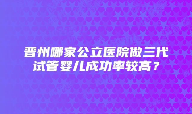 晋州哪家公立医院做三代试管婴儿成功率较高?