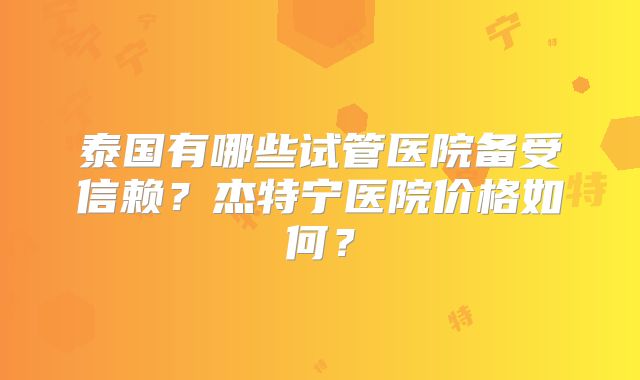 泰国有哪些试管医院备受信赖?杰特宁医院价格如何?