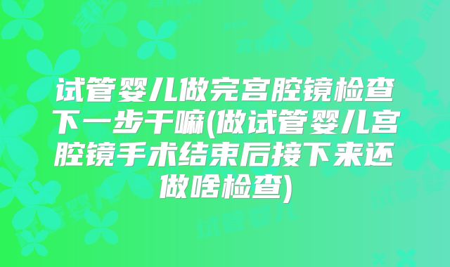 试管婴儿做完宫腔镜检查下一步干嘛(做试管婴儿宫腔镜手术结束后接下来还做啥检查)