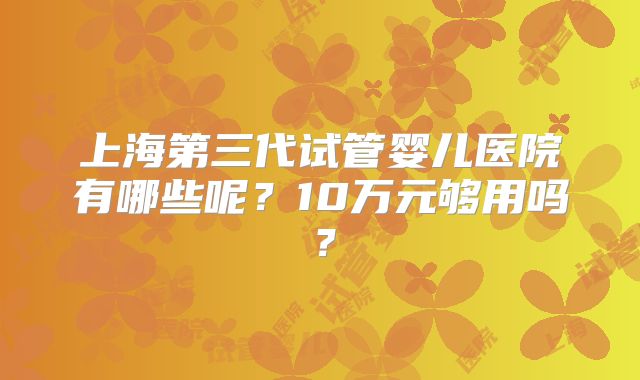 上海第三代试管婴儿医院有哪些呢？10万元够用吗？
