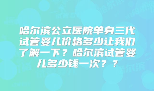 哈尔滨公立医院单身三代试管婴儿价格多少让我们了解一下？哈尔滨试管婴儿多少钱一次？？