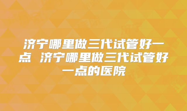 济宁哪里做三代试管好一点 济宁哪里做三代试管好一点的医院