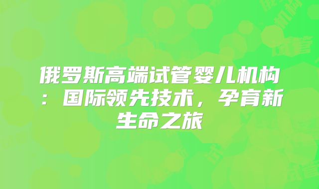 俄罗斯高端试管婴儿机构：国际领先技术，孕育新生命之旅