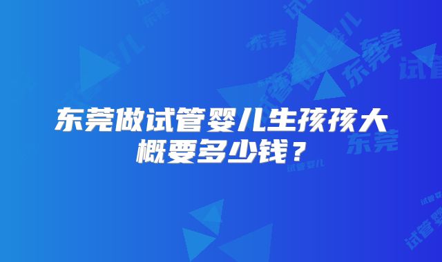 东莞做试管婴儿生孩孩大概要多少钱?