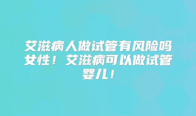 艾滋病人做试管有风险吗女性！艾滋病可以做试管婴儿！