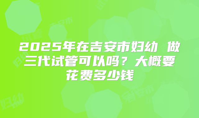 2025年在吉安市妇幼 做三代试管可以吗？大概要花费多少钱