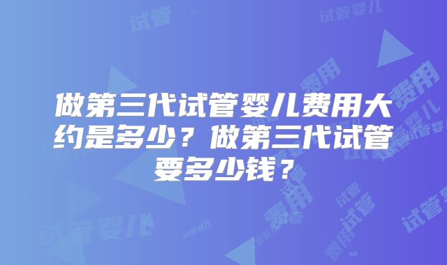 做第三代试管婴儿费用大约是多少？做第三代试管要多少钱？