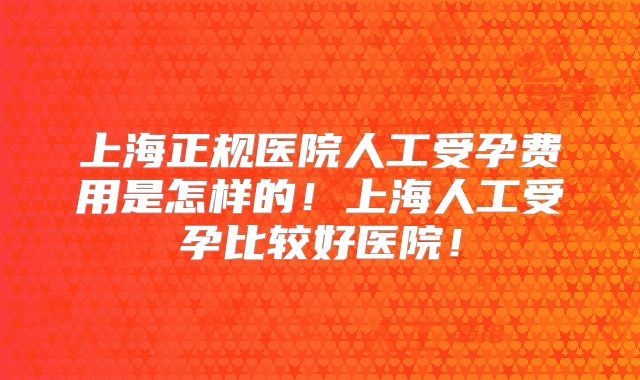 上海正规医院人工受孕费用是怎样的!上海人工受孕比较好医院!