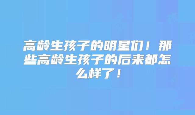 高龄生孩子的明星们！那些高龄生孩子的后来都怎么样了！