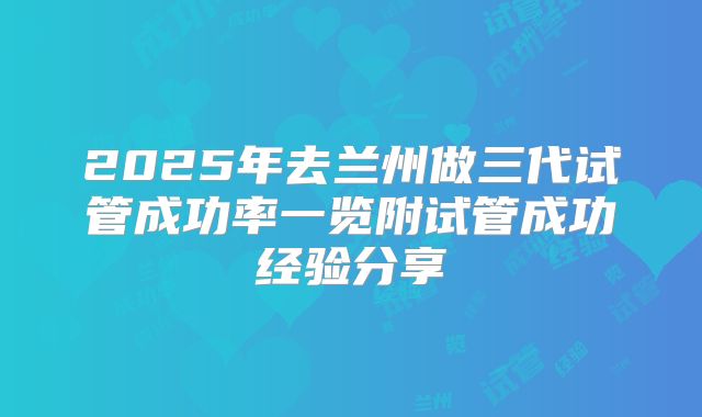 2025年去兰州做三代试管成功率一览附试管成功经验分享