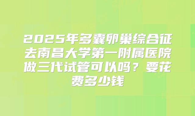 2025年多囊卵巢综合征去南昌大学第一附属医院做三代试管可以吗?要花费多少钱