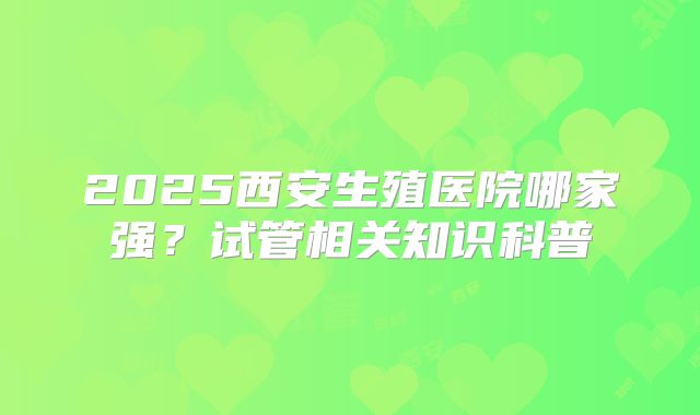 2025西安生殖医院哪家强?试管相关知识科普