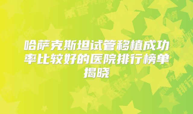 哈萨克斯坦试管移植成功率比较好的医院排行榜单揭晓