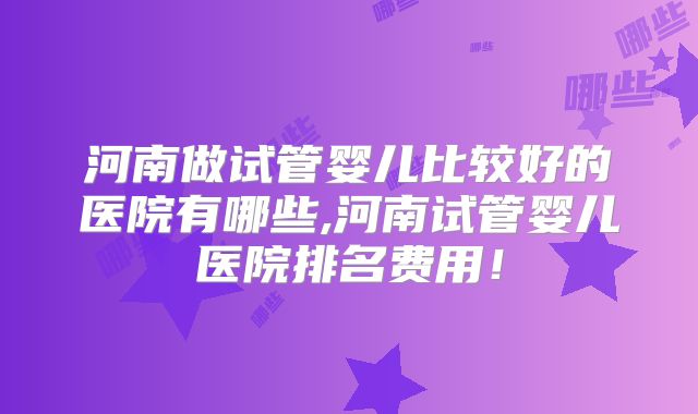 河南做试管婴儿比较好的医院有哪些,河南试管婴儿医院排名费用!