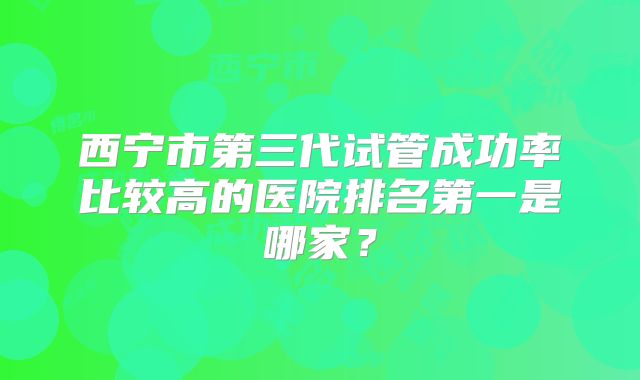 西宁市第三代试管成功率比较高的医院排名第一是哪家?