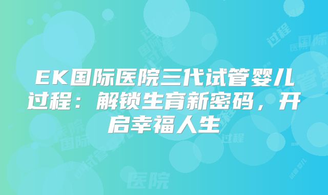 EK国际医院三代试管婴儿过程：解锁生育新密码，开启幸福人生