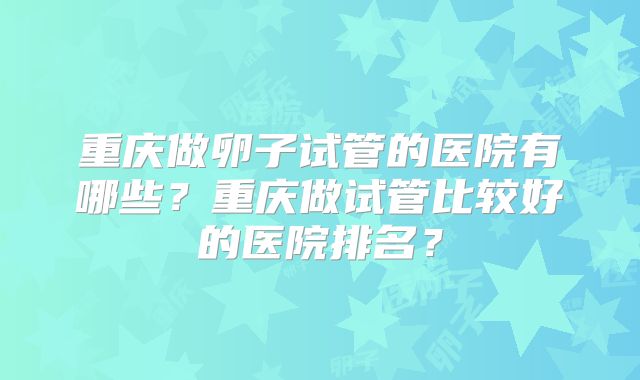 重庆做卵子试管的医院有哪些?重庆做试管比较好的医院排名?