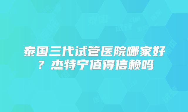 泰国三代试管医院哪家好?杰特宁值得信赖吗