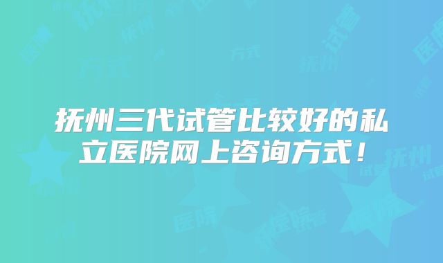 抚州三代试管比较好的私立医院网上咨询方式!