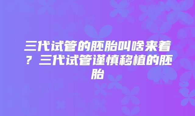 三代试管的胚胎叫啥来着?三代试管谨慎移植的胚胎