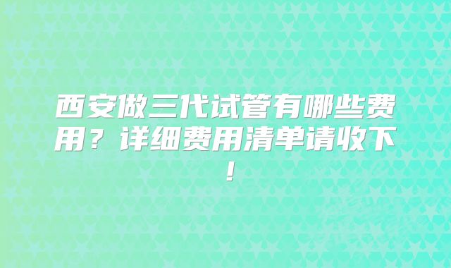 西安做三代试管有哪些费用?详细费用清单请收下!