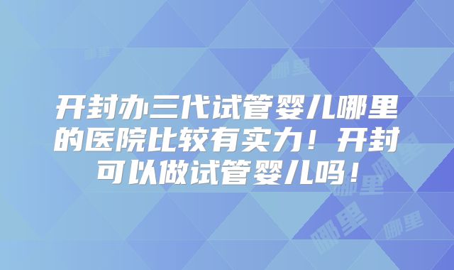 开封办三代试管婴儿哪里的医院比较有实力！开封可以做试管婴儿吗！