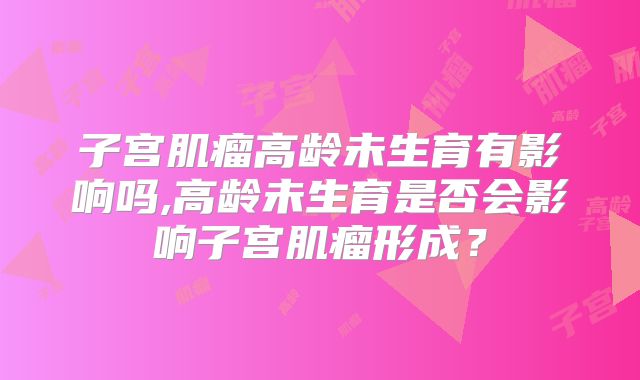 子宫肌瘤高龄未生育有影响吗,高龄未生育是否会影响子宫肌瘤形成？