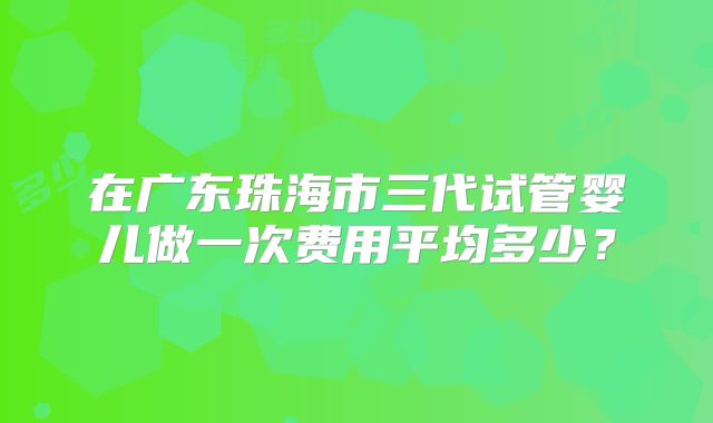 在广东珠海市三代试管婴儿做一次费用平均多少？