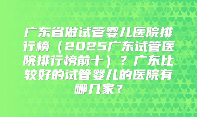 广东省做试管婴儿医院排行榜（2025广东试管医院排行榜前十）？广东比较好的试管婴儿的医院有哪几家？