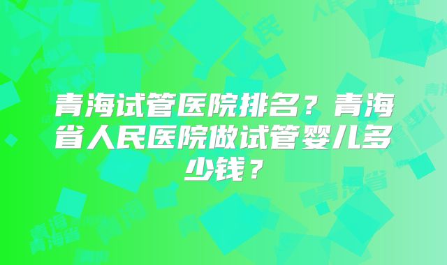 青海试管医院排名？青海省人民医院做试管婴儿多少钱？