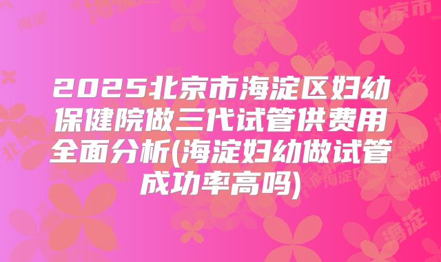 2025北京市海淀区妇幼保健院做三代试管供费用全面分析(海淀妇幼做试管成功率高吗)