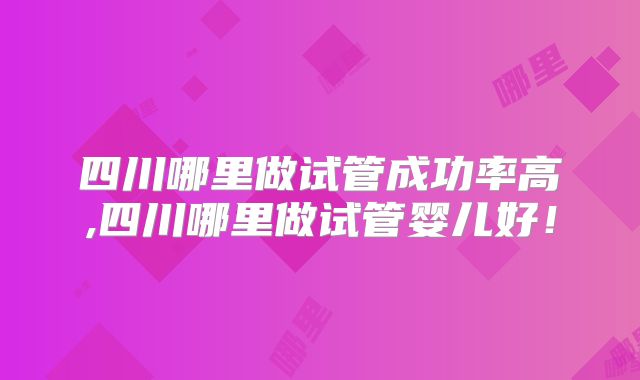 四川哪里做试管成功率高,四川哪里做试管婴儿好！