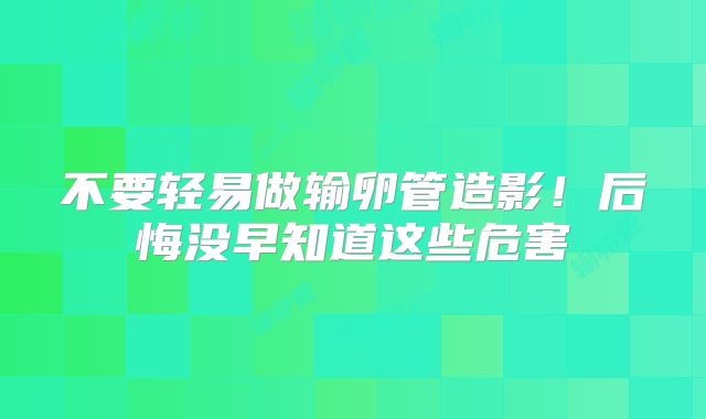 不要轻易做输卵管造影！后悔没早知道这些危害