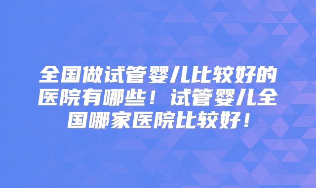 全国做试管婴儿比较好的医院有哪些!试管婴儿全国哪家医院比较好!