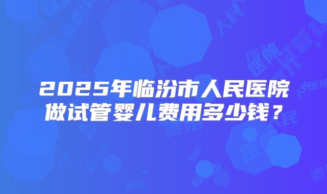 2025年临汾市人民医院做试管婴儿费用多少钱?