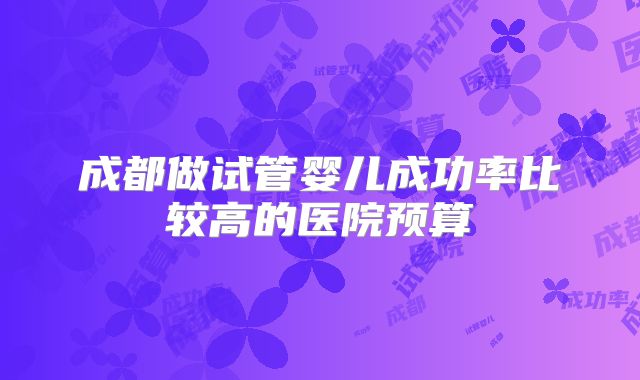 成都做试管婴儿成功率比较高的医院预算