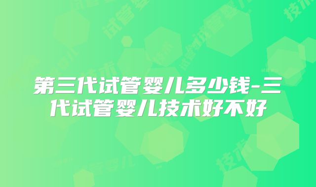 第三代试管婴儿多少钱-三代试管婴儿技术好不好