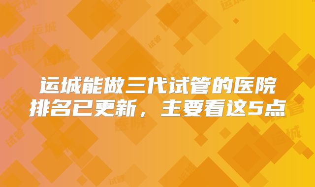 运城能做三代试管的医院排名已更新，主要看这5点