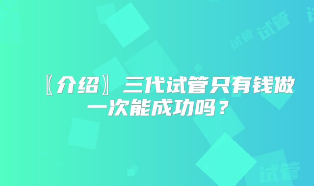〖介绍〗三代试管只有钱做一次能成功吗？